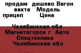 продам  дешево Вагон-вахта › Модель ­ прицеп -810 › Цена ­ 98 000 - Челябинская обл., Магнитогорск г. Авто » Спецтехника   . Челябинская обл.